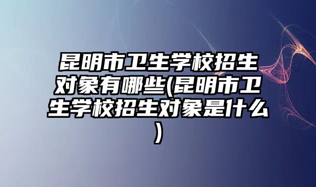 昆明市衛(wèi)生學校招生對象有哪些(昆明市衛(wèi)生學校招生對象是什么)