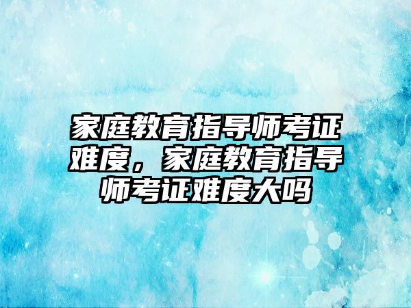 家庭教育指導(dǎo)師考證難度，家庭教育指導(dǎo)師考證難度大嗎