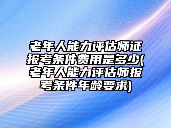 老年人能力評(píng)估師證報(bào)考條件費(fèi)用是多少(老年人能力評(píng)估師報(bào)考條件年齡要求)