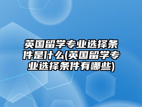 英國(guó)留學(xué)專業(yè)選擇條件是什么(英國(guó)留學(xué)專業(yè)選擇條件有哪些)