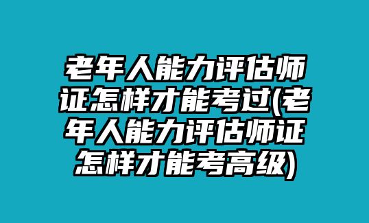 老年人能力評估師證怎樣才能考過(老年人能力評估師證怎樣才能考高級)