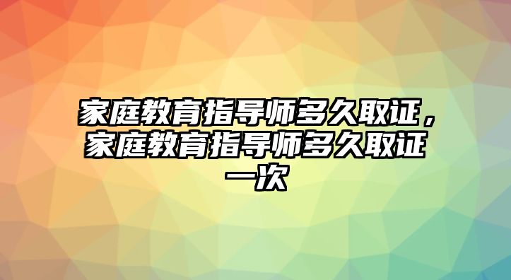 家庭教育指導(dǎo)師多久取證，家庭教育指導(dǎo)師多久取證一次