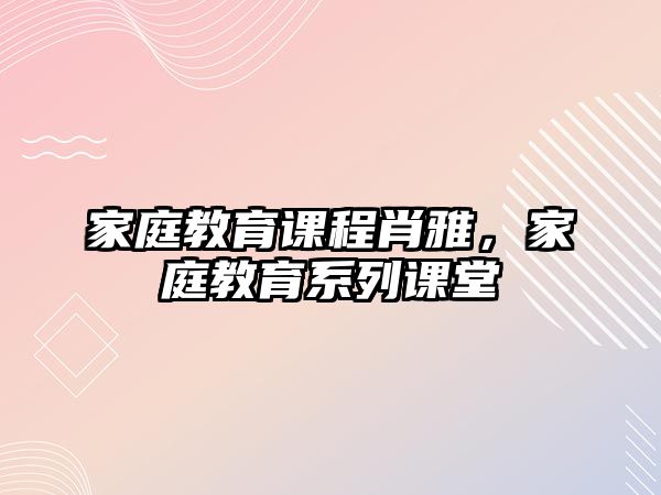 家庭教育課程肖雅，家庭教育系列課堂