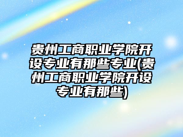 貴州工商職業(yè)學(xué)院開設(shè)專業(yè)有那些專業(yè)(貴州工商職業(yè)學(xué)院開設(shè)專業(yè)有那些)