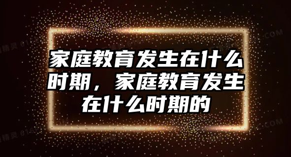 家庭教育發(fā)生在什么時期，家庭教育發(fā)生在什么時期的