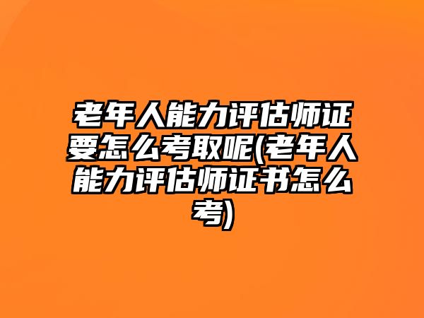 老年人能力評估師證要怎么考取呢(老年人能力評估師證書怎么考)