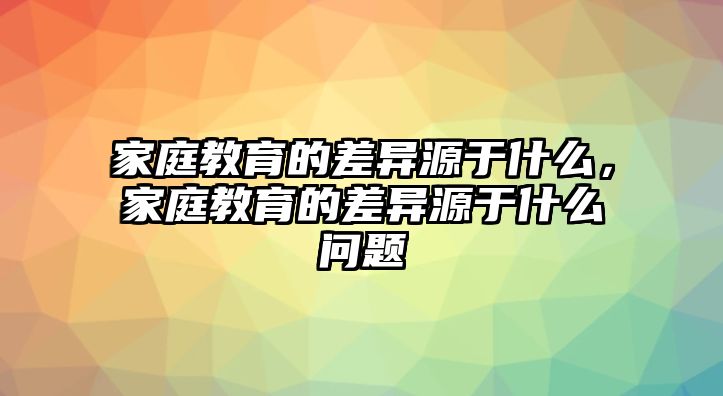 家庭教育的差異源于什么，家庭教育的差異源于什么問(wèn)題