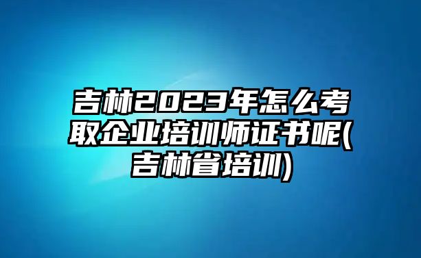 吉林2023年怎么考取企業(yè)培訓(xùn)師證書(shū)呢(吉林省培訓(xùn))