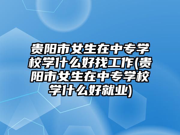 貴陽市女生在中專學(xué)校學(xué)什么好找工作(貴陽市女生在中專學(xué)校學(xué)什么好就業(yè))