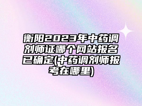 衡陽2023年中藥調(diào)劑師證哪個網(wǎng)站報名已確定(中藥調(diào)劑師報考在哪里)