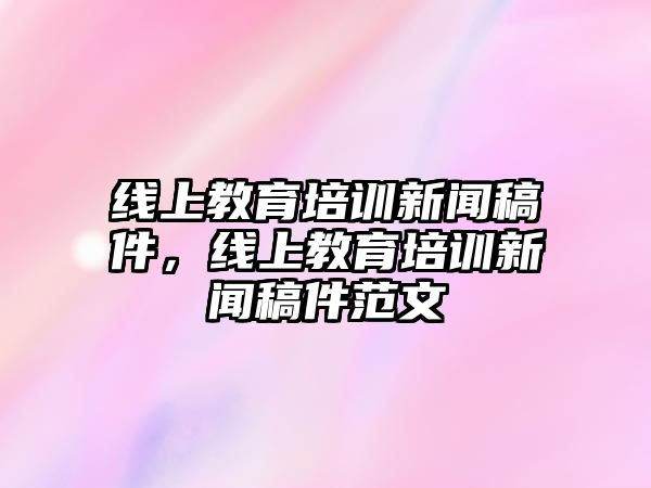 線上教育培訓(xùn)新聞稿件，線上教育培訓(xùn)新聞稿件范文