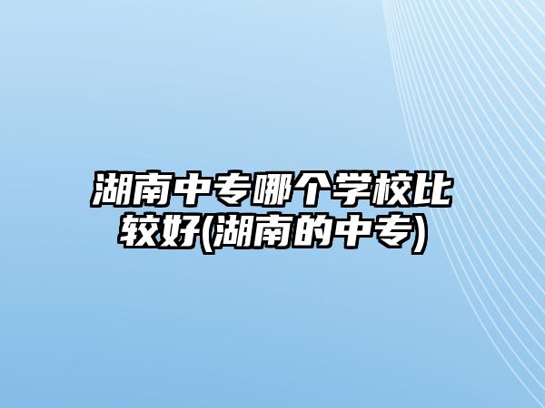 湖南中專哪個學校比較好(湖南的中專)