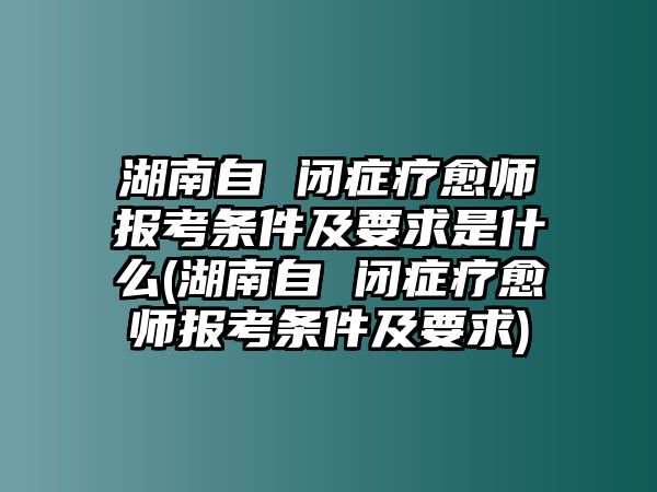 湖南自 閉癥療愈師報(bào)考條件及要求是什么(湖南自 閉癥療愈師報(bào)考條件及要求)