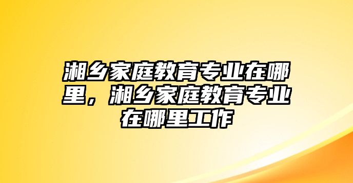 湘鄉(xiāng)家庭教育專業(yè)在哪里，湘鄉(xiāng)家庭教育專業(yè)在哪里工作