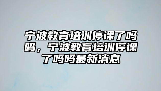 寧波教育培訓(xùn)停課了嗎嗎，寧波教育培訓(xùn)停課了嗎嗎最新消息