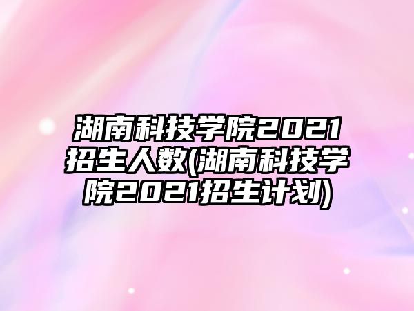 湖南科技學院2021招生人數(shù)(湖南科技學院2021招生計劃)