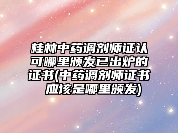 桂林中藥調劑師證認可哪里頒發(fā)已出爐的證書(中藥調劑師證書 應該是哪里頒發(fā))