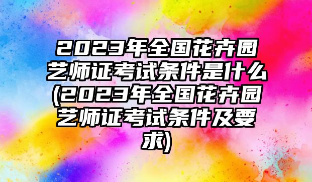 2023年全國花卉園藝師證考試條件是什么(2023年全國花卉園藝師證考試條件及要求)