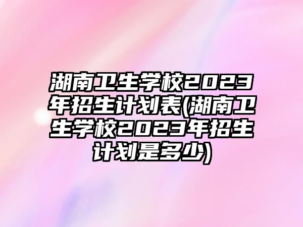 湖南衛(wèi)生學校2023年招生計劃表(湖南衛(wèi)生學校2023年招生計劃是多少)