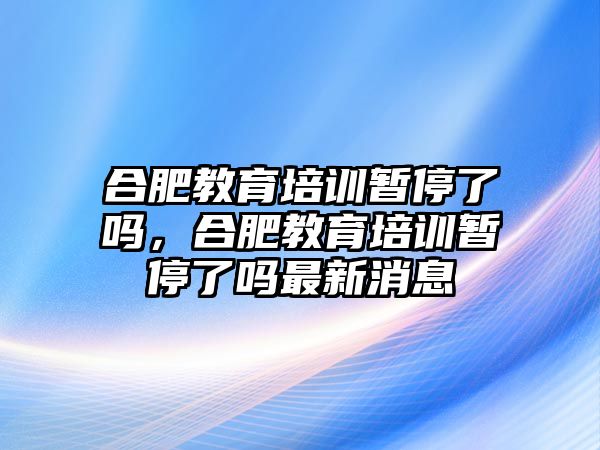 合肥教育培訓(xùn)暫停了嗎，合肥教育培訓(xùn)暫停了嗎最新消息