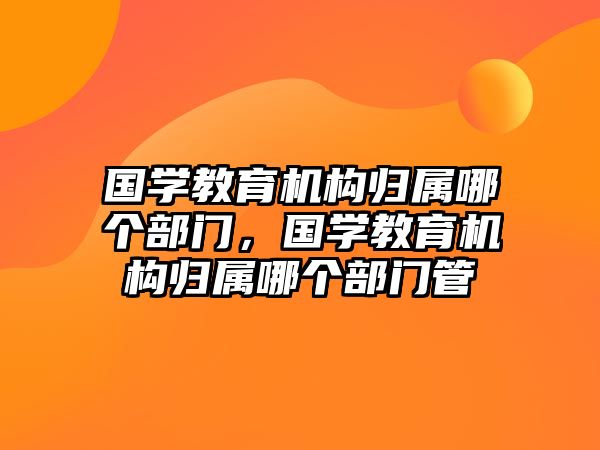 國學(xué)教育機(jī)構(gòu)歸屬哪個部門，國學(xué)教育機(jī)構(gòu)歸屬哪個部門管