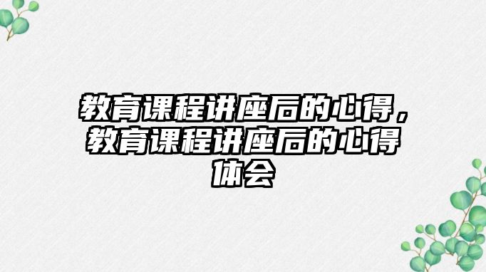 教育課程講座后的心得，教育課程講座后的心得體會(huì)