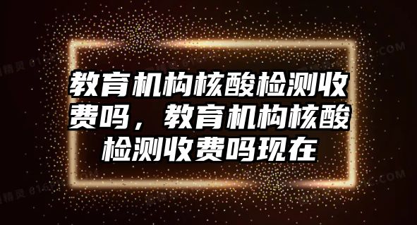 教育機(jī)構(gòu)核酸檢測(cè)收費(fèi)嗎，教育機(jī)構(gòu)核酸檢測(cè)收費(fèi)嗎現(xiàn)在