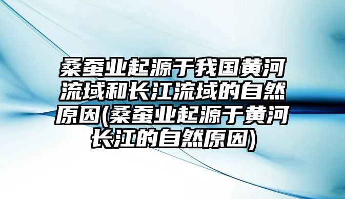 桑蠶業(yè)起源于我國黃河流域和長江流域的自然原因(桑蠶業(yè)起源于黃河長江的自然原因)