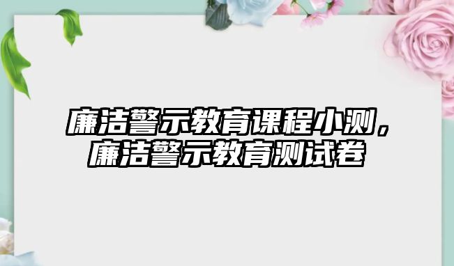 廉潔警示教育課程小測(cè)，廉潔警示教育測(cè)試卷