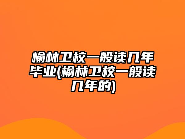 榆林衛(wèi)校一般讀幾年畢業(yè)(榆林衛(wèi)校一般讀幾年的)