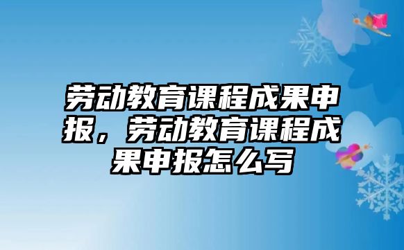 勞動教育課程成果申報，勞動教育課程成果申報怎么寫