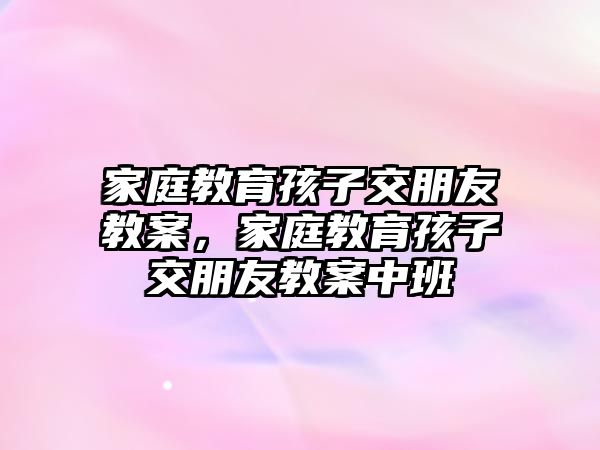 家庭教育孩子交朋友教案，家庭教育孩子交朋友教案中班