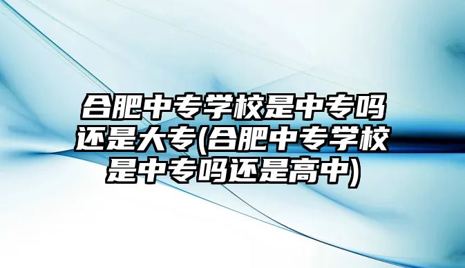 合肥中專學(xué)校是中專嗎還是大專(合肥中專學(xué)校是中專嗎還是高中)