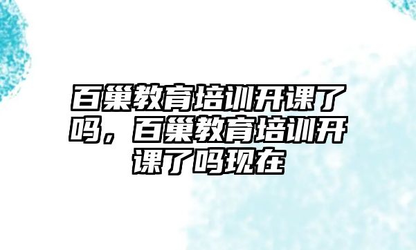 百巢教育培訓(xùn)開課了嗎，百巢教育培訓(xùn)開課了嗎現(xiàn)在