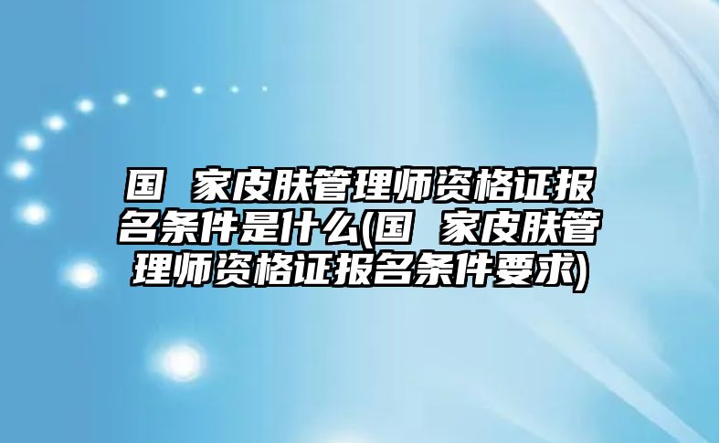 國(guó) 家皮膚管理師資格證報(bào)名條件是什么(國(guó) 家皮膚管理師資格證報(bào)名條件要求)