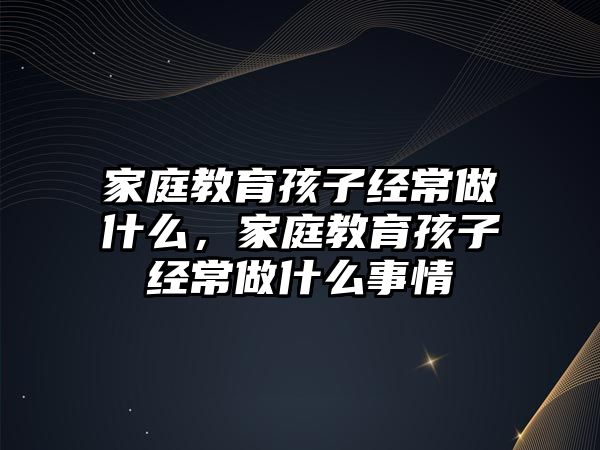 家庭教育孩子經(jīng)常做什么，家庭教育孩子經(jīng)常做什么事情