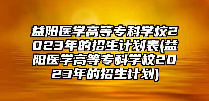 益陽(yáng)醫(yī)學(xué)高等專(zhuān)科學(xué)校2023年的招生計(jì)劃表(益陽(yáng)醫(yī)學(xué)高等專(zhuān)科學(xué)校2023年的招生計(jì)劃)