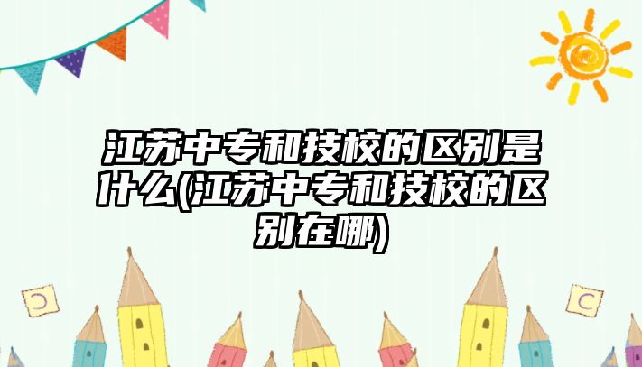 江蘇中專和技校的區(qū)別是什么(江蘇中專和技校的區(qū)別在哪)