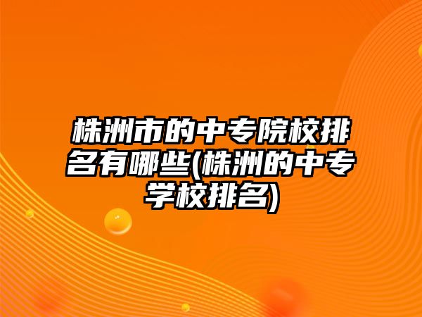 株洲市的中專院校排名有哪些(株洲的中專學(xué)校排名)