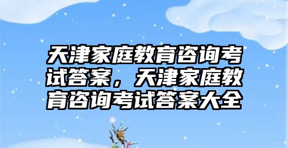 天津家庭教育咨詢考試答案，天津家庭教育咨詢考試答案大全