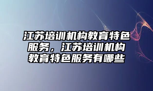 江蘇培訓機構教育特色服務，江蘇培訓機構教育特色服務有哪些