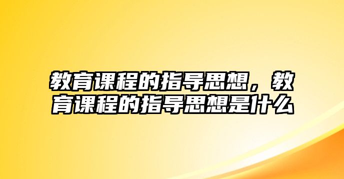 教育課程的指導思想，教育課程的指導思想是什么