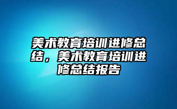 美術(shù)教育培訓進修總結(jié)，美術(shù)教育培訓進修總結(jié)報告