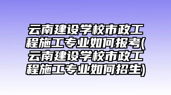 云南建設(shè)學(xué)校市政工程施工專業(yè)如何報考(云南建設(shè)學(xué)校市政工程施工專業(yè)如何招生)