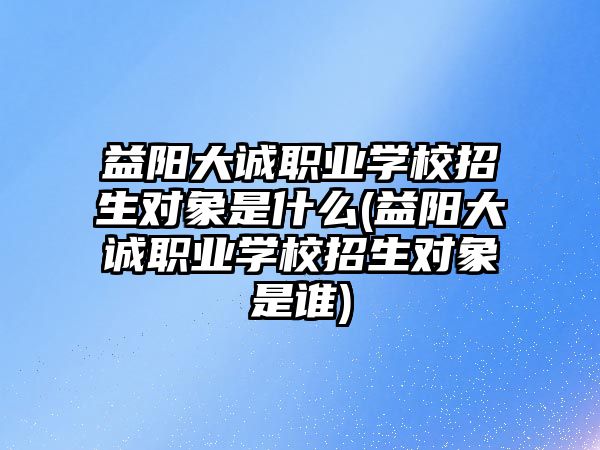 益陽大誠職業(yè)學校招生對象是什么(益陽大誠職業(yè)學校招生對象是誰)