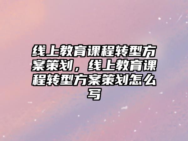 線上教育課程轉(zhuǎn)型方案策劃，線上教育課程轉(zhuǎn)型方案策劃怎么寫