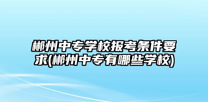 郴州中專學校報考條件要求(郴州中專有哪些學校)