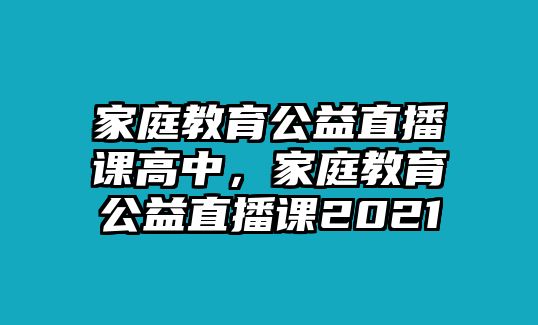 家庭教育公益直播課高中，家庭教育公益直播課2021