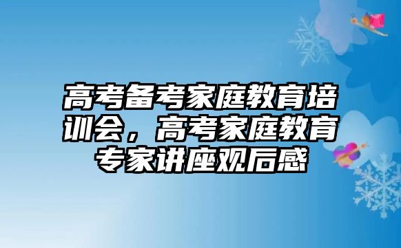 高考備考家庭教育培訓會，高考家庭教育專家講座觀后感