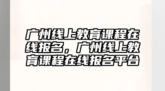 廣州線上教育課程在線報(bào)名，廣州線上教育課程在線報(bào)名平臺(tái)